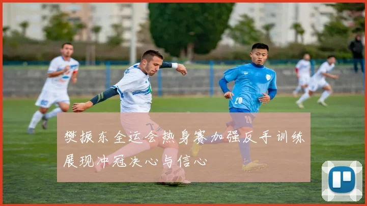 樊振东全运会热身赛加强反手训练展现冲冠决心与信心