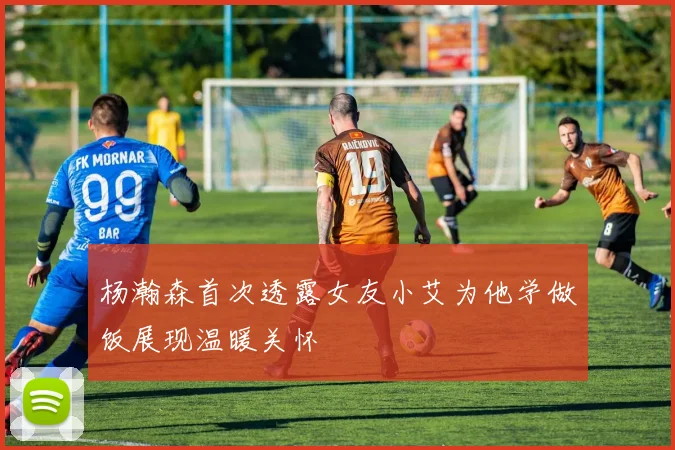 杨瀚森首次透露女友小艾为他学做饭展现温暖关怀