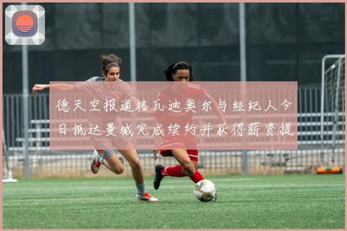 德天空报道格瓦迪奥尔与经纪人今日抵达曼城完成续约并获得薪资提升