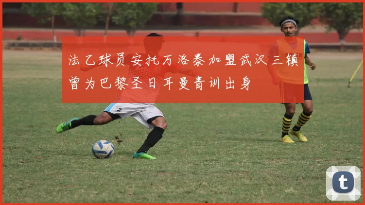 法乙球员安托万洛泰加盟武汉三镇曾为巴黎圣日耳曼青训出身