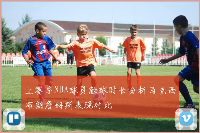 上赛季NBA球员触球时长分析马克西布朗詹姆斯表现对比