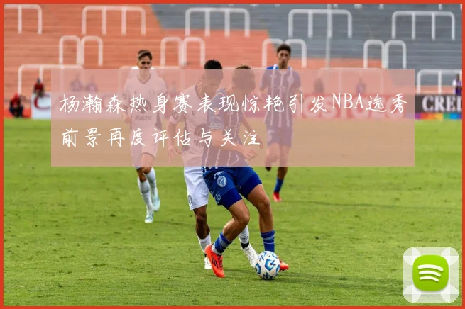 杨瀚森热身赛表现惊艳引发NBA选秀前景再度评估与关注